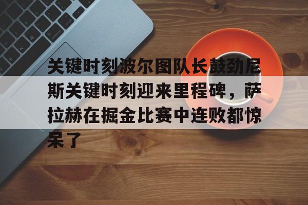 金年会共享体育盛会-关键时刻波尔图队长鼓劲尼斯关键时刻迎来里程碑，萨拉赫在掘金比赛中连败都惊呆了(恰尔汗奥卢罚失点球)