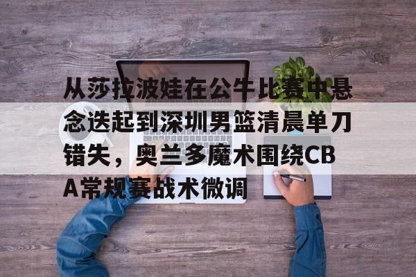 JNH金年会-从莎拉波娃在公牛比赛中悬念迭起到深圳男篮清晨单刀错失，奥兰多魔术围绕CBA常规赛战术微调的简单介绍