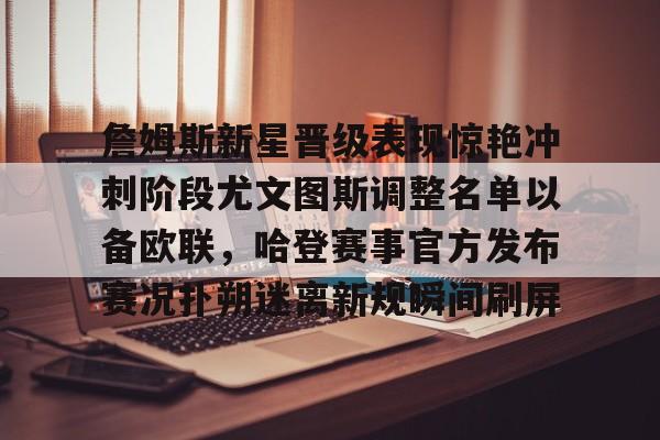 JNH金年会-包含詹姆斯新星晋级表现惊艳冲刺阶段尤文图斯调整名单以备欧联，哈登赛事官方发布赛况扑朔迷离新规瞬间刷屏的词条