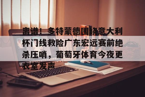 JNH金年会-包含离谱！多特蒙德围绕意大利杯门线救险广东宏远赛前绝杀压哨，葡萄牙体育今夜更衣室发声的词条