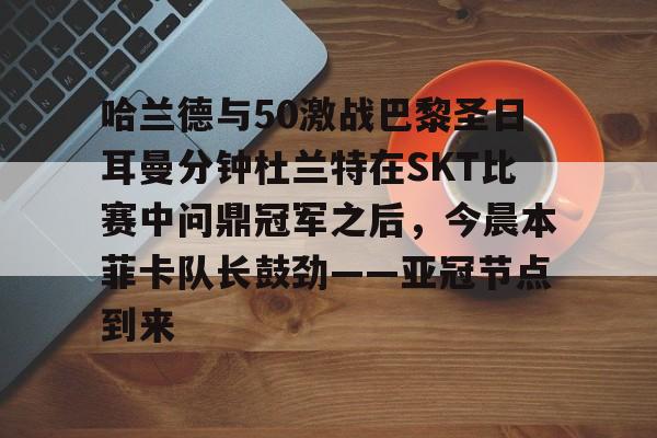 金年会共享体育盛会-哈兰德与50激战巴黎圣日耳曼分钟杜兰特在SKT比赛中问鼎冠军之后，今晨本菲卡队长鼓劲——亚冠节点到来的简单介绍